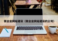 做企業(yè)網(wǎng)站建設（做企業(yè)網(wǎng)站建設的公司）