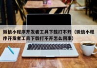 微信小程序開(kāi)發(fā)者工具下載打不開(kāi)（微信小程序開(kāi)發(fā)者工具下載打不開(kāi)怎么回事）
