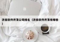 濟南軟件開(kāi)發(fā)公司排名（濟南軟件開(kāi)發(fā)有哪些）
